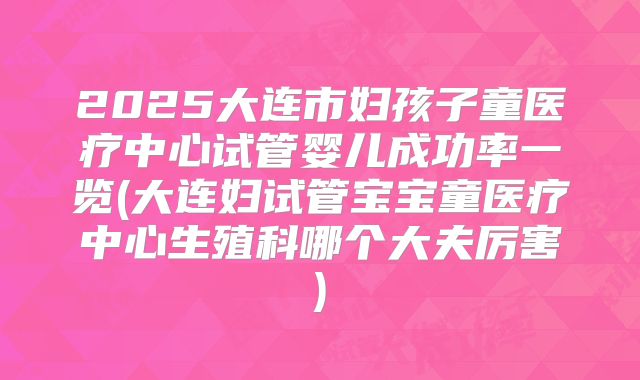 2025大连市妇孩子童医疗中心试管婴儿成功率一览(大连妇试管宝宝童医疗中心生殖科哪个大夫厉害)