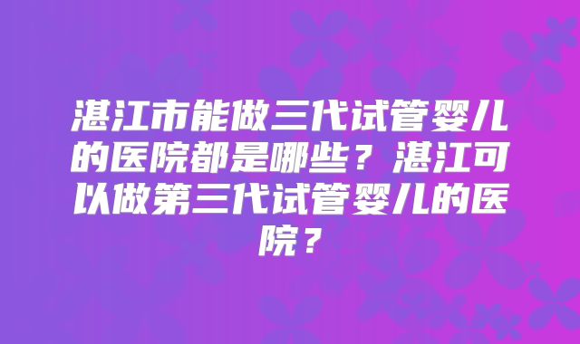湛江市能做三代试管婴儿的医院都是哪些?湛江可以做第三代试管婴儿的医院?