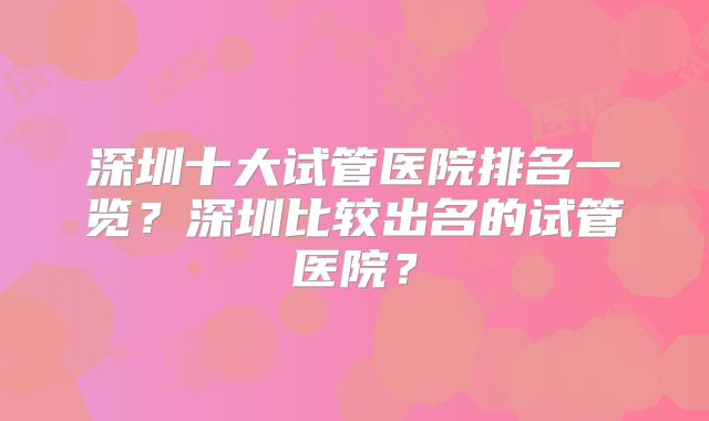 深圳十大试管医院排名一览?深圳比较出名的试管医院?