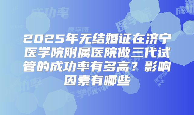 2025年无结婚证在济宁医学院附属医院做三代试管的成功率有多高？影响因素有哪些