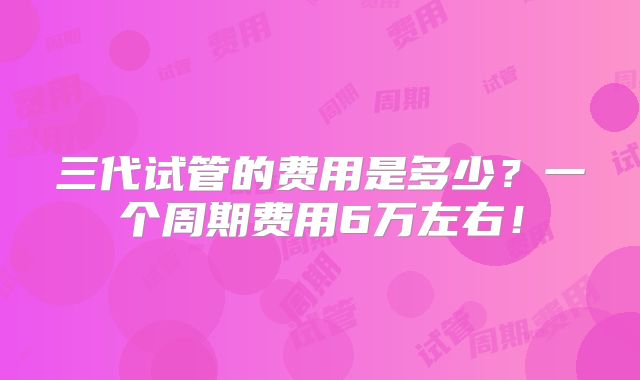 三代试管的费用是多少？一个周期费用6万左右！