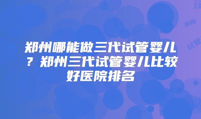 郑州哪能做三代试管婴儿?郑州三代试管婴儿比较好医院排名