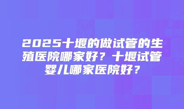 2025十堰的做试管的生殖医院哪家好？十堰试管婴儿哪家医院好？