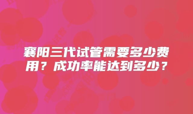 襄阳三代试管需要多少费用？成功率能达到多少？