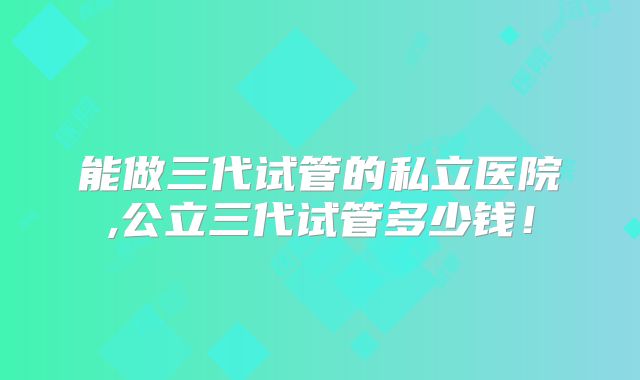 能做三代试管的私立医院,公立三代试管多少钱！