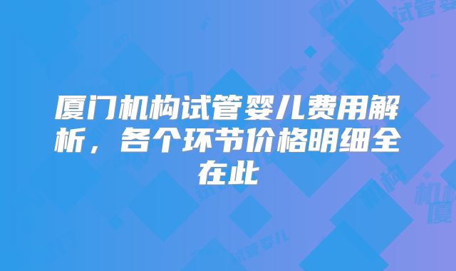 厦门机构试管婴儿费用解析,各个环节价格明细全在此