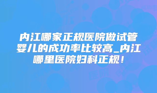 内江哪家正规医院做试管婴儿的成功率比较高_内江哪里医院妇科正规!