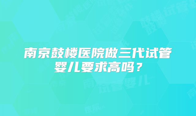 南京鼓楼医院做三代试管婴儿要求高吗？