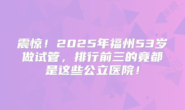 震惊！2025年福州53岁做试管，排行前三的竟都是这些公立医院！