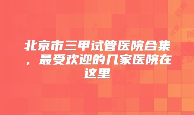 北京市三甲试管医院合集,最受欢迎的几家医院在这里