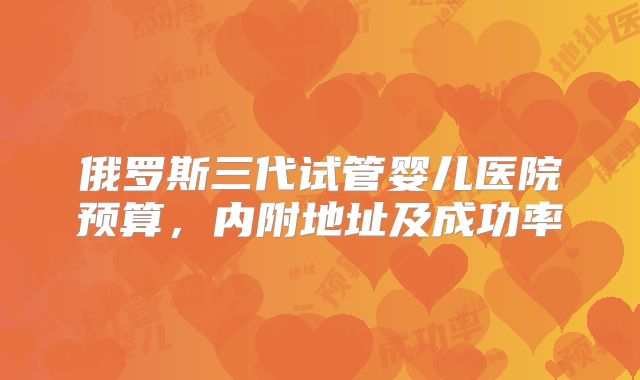 俄罗斯三代试管婴儿医院预算，内附地址及成功率