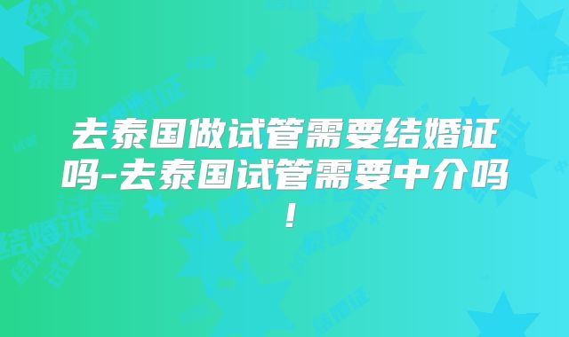 去泰国做试管需要结婚证吗-去泰国试管需要中介吗！