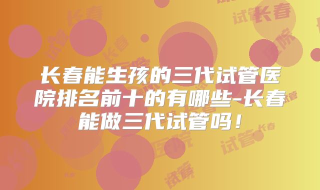 长春能生孩的三代试管医院排名前十的有哪些-长春能做三代试管吗!