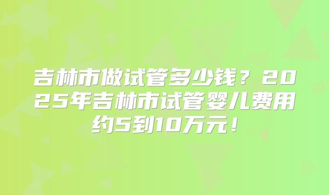 吉林市做试管多少钱？2025年吉林市试管婴儿费用约5到10万元！