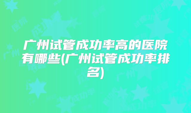 广州试管成功率高的医院有哪些(广州试管成功率排名)