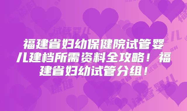 福建省妇幼保健院试管婴儿建档所需资料全攻略！福建省妇幼试管分组！