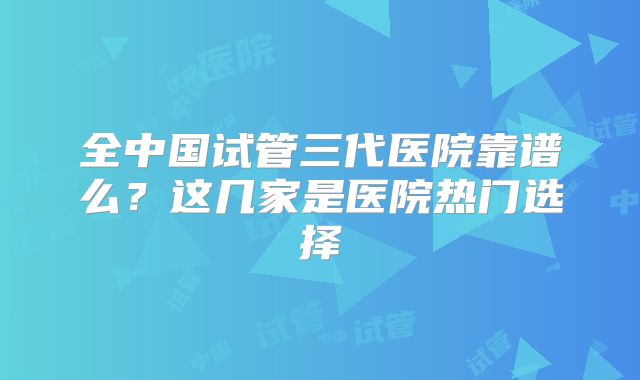 全中国试管三代医院靠谱么？这几家是医院热门选择