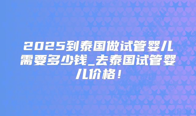 2025到泰国做试管婴儿需要多少钱_去泰国试管婴儿价格！