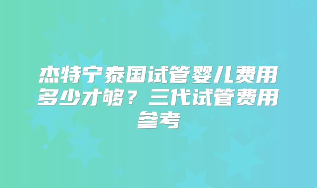 杰特宁泰国试管婴儿费用多少才够？三代试管费用参考