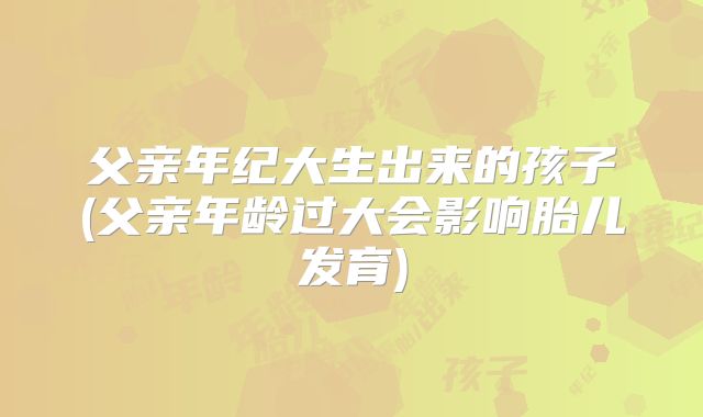 父亲年纪大生出来的孩子(父亲年龄过大会影响胎儿发育)