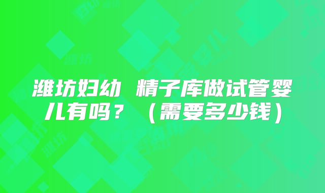 潍坊妇幼 精子库做试管婴儿有吗?(需要多少钱)
