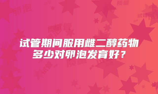 试管期间服用雌二醇药物多少对卵泡发育好?