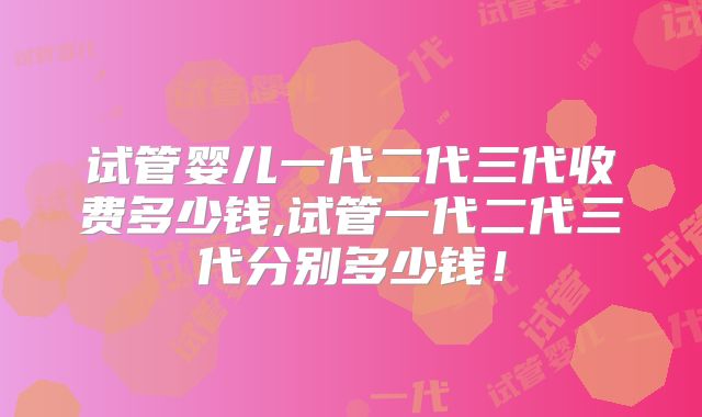试管婴儿一代二代三代收费多少钱,试管一代二代三代分别多少钱！