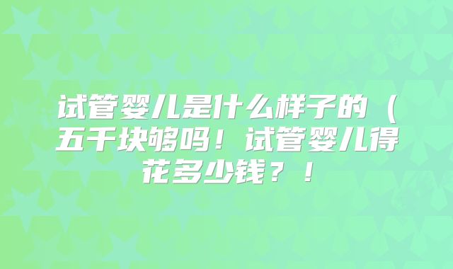 试管婴儿是什么样子的(五千块够吗!试管婴儿得花多少钱?!