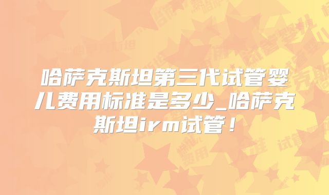 哈萨克斯坦第三代试管婴儿费用标准是多少_哈萨克斯坦irm试管！