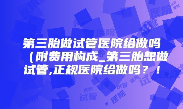 第三胎做试管医院给做吗(附费用构成_第三胎想做试管,正规医院给做吗?!