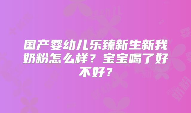 国产婴幼儿乐臻新生新我奶粉怎么样？宝宝喝了好不好？