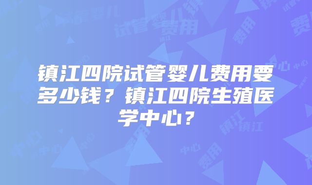 镇江四院试管婴儿费用要多少钱？镇江四院生殖医学中心？