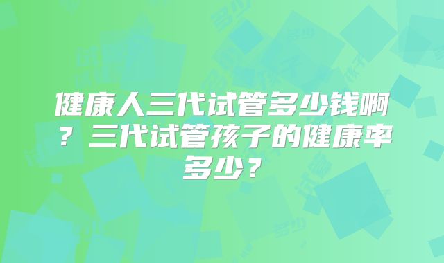 健康人三代试管多少钱啊?三代试管孩子的健康率多少?