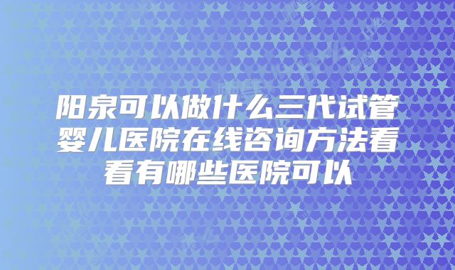 阳泉可以做什么三代试管婴儿医院在线咨询方法看看有哪些医院可以