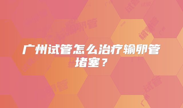 广州试管怎么治疗输卵管堵塞?