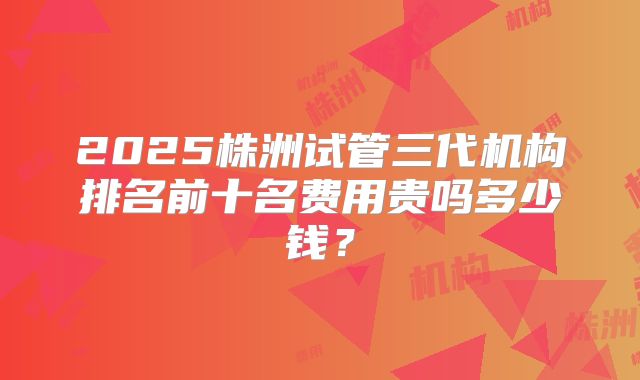 2025株洲试管三代机构排名前十名费用贵吗多少钱?