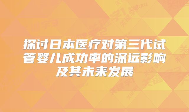 探讨日本医疗对第三代试管婴儿成功率的深远影响及其未来发展