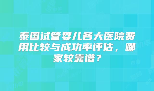 泰国试管婴儿各大医院费用比较与成功率评估，哪家较靠谱？