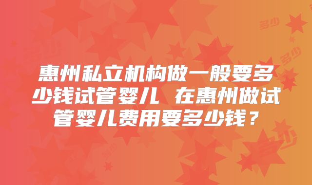 惠州私立机构做一般要多少钱试管婴儿 在惠州做试管婴儿费用要多少钱？