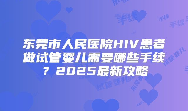 东莞市人民医院HIV患者做试管婴儿需要哪些手续？2025最新攻略