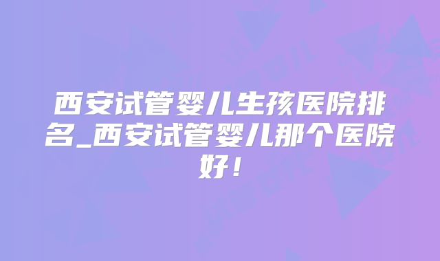 西安试管婴儿生孩医院排名_西安试管婴儿那个医院好!