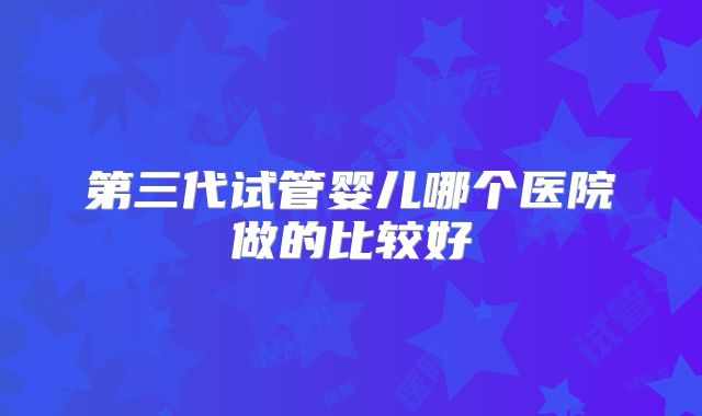 第三代试管婴儿哪个医院做的比较好