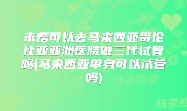 未婚可以去马来西亚哥伦比亚亚洲医院做三代试管吗(马来西亚单身可以试管吗)