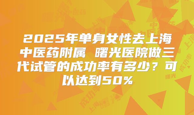 2025年单身女性去上海中医药附属 曙光医院做三代试管的成功率有多少?可以达到50%