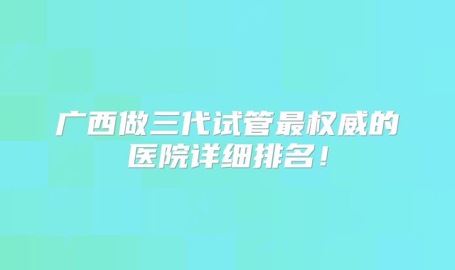 广西做三代试管最权威的医院详细排名！