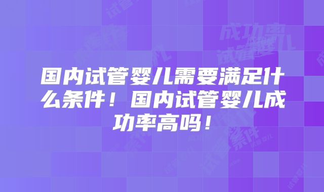 国内试管婴儿需要满足什么条件!国内试管婴儿成功率高吗!