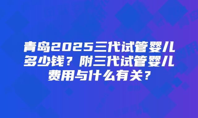 青岛2025三代试管婴儿多少钱？附三代试管婴儿费用与什么有关？