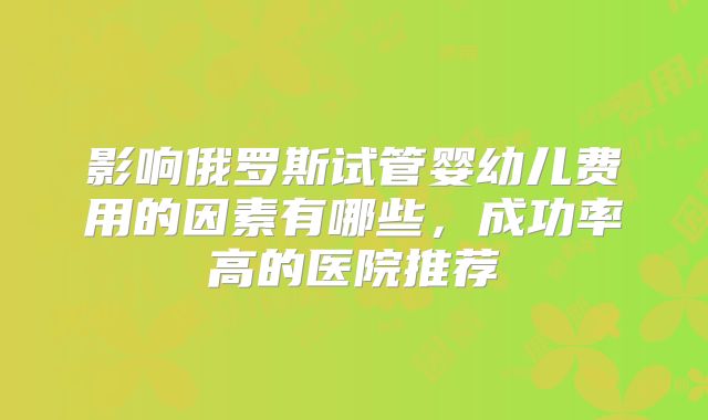 影响俄罗斯试管婴幼儿费用的因素有哪些,成功率高的医院推荐