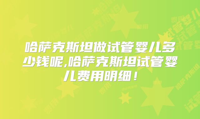 哈萨克斯坦做试管婴儿多少钱呢,哈萨克斯坦试管婴儿费用明细！