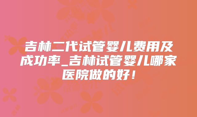 吉林二代试管婴儿费用及成功率_吉林试管婴儿哪家医院做的好！
